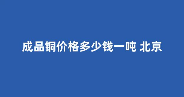 成品铜价格多少钱一吨 北京(成品铜价格多少钱一吨)_https://www.hn-life.com_北交所_第1张